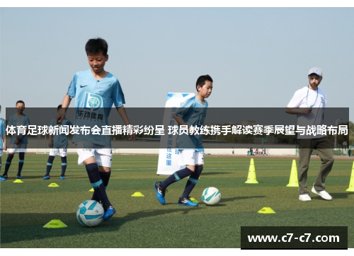 体育足球新闻发布会直播精彩纷呈 球员教练携手解读赛季展望与战略布局