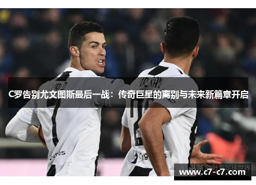 C罗告别尤文图斯最后一战：传奇巨星的离别与未来新篇章开启