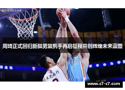 周琦正式回归新疆男篮携手再启征程共创辉煌未来蓝图